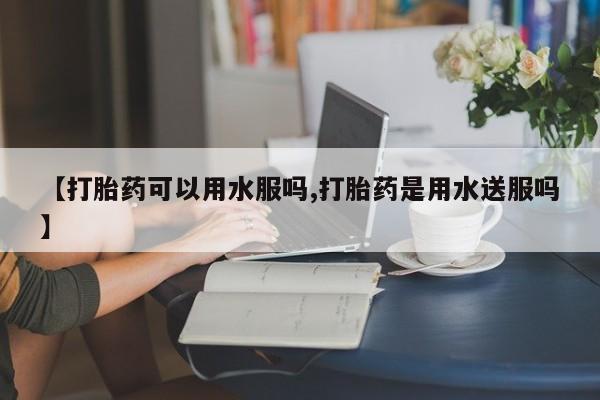 打胎药网上购买【打胎药可以用水服吗,打胎药是用水送服吗】