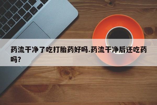打胎药网上购买药流干净了吃打胎药好吗.药流干净后还吃药吗？