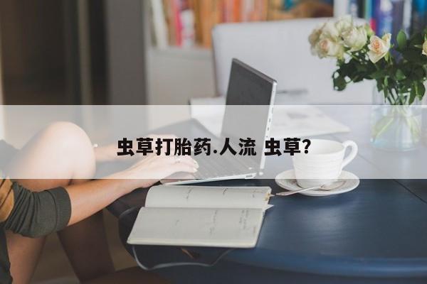 打胎药网上购买虫草打胎药.人流 虫草？
