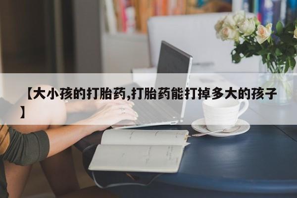 打胎药网上购买【大小孩的打胎药,打胎药能打掉多大的孩子】