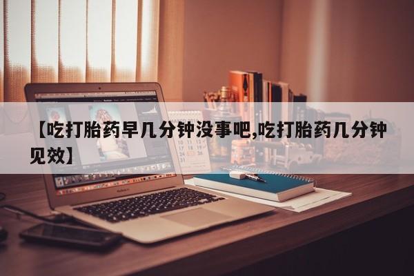 打胎药网上购买【吃打胎药早几分钟没事吧,吃打胎药几分钟见效】