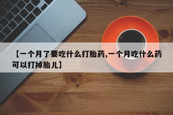 打胎药网上购买【一个月了要吃什么打胎药,一个月吃什么药可以打掉胎儿】