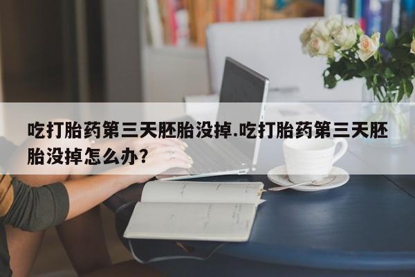 打胎药网上购买吃打胎药第三天胚胎没掉.吃打胎药第三天胚胎没掉怎么办？