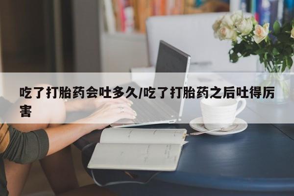 打胎药网上购买吃了打胎药会吐多久/吃了打胎药之后吐得厉害