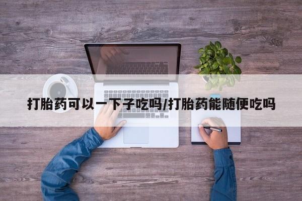 打胎药网上购买打胎药可以一下子吃吗/打胎药能随便吃吗