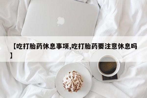 打胎药网上购买【吃打胎药休息事项,吃打胎药要注意休息吗】