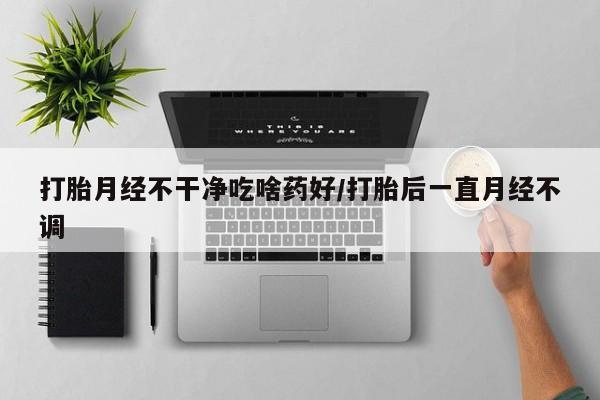 打胎药网上购买打胎月经不干净吃啥药好/打胎后一直月经不调
