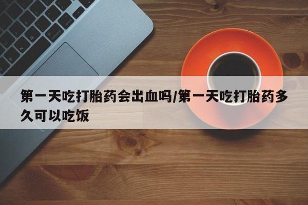 打胎药网上购买第一天吃打胎药会出血吗/第一天吃打胎药多久可以吃饭