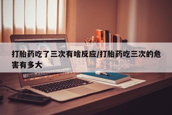 打胎药网上购买打胎药吃了三次有啥反应/打胎药吃三次的危害有多大