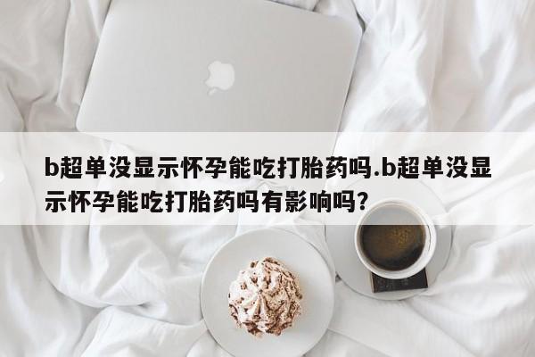 打胎药网上购买b超单没显示怀孕能吃打胎药吗.b超单没显示怀孕能吃打胎药吗有影响吗？