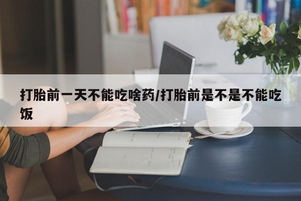 打胎药网上购买打胎前一天不能吃啥药/打胎前是不是不能吃饭