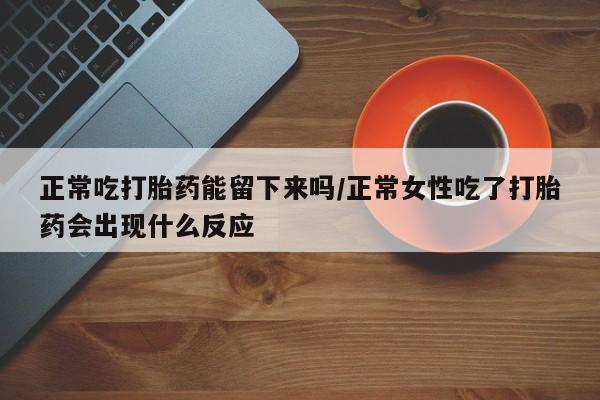 打胎药网上购买正常吃打胎药能留下来吗/正常女性吃了打胎药会出现什么反应