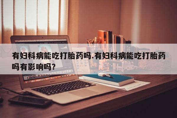 打胎药网上购买有妇科病能吃打胎药吗.有妇科病能吃打胎药吗有影响吗？