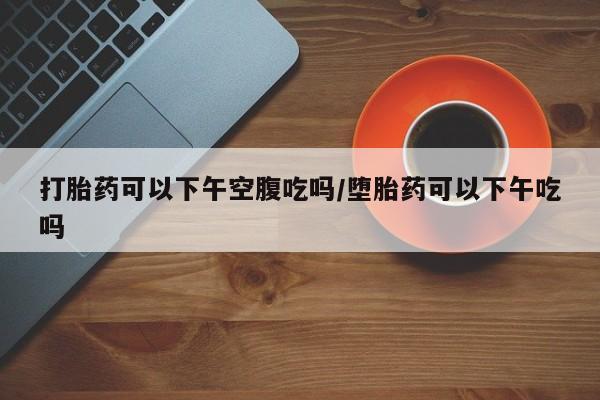 打胎药网上购买打胎药可以下午空腹吃吗/堕胎药可以下午吃吗