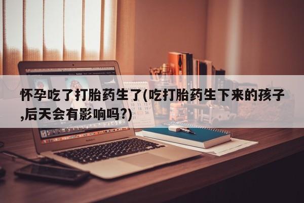 打胎药网上购买怀孕吃了打胎药生了(吃打胎药生下来的孩子,后天会有影响吗?)