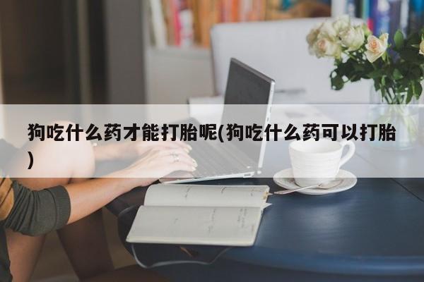 打胎药网上购买狗吃什么药才能打胎呢(狗吃什么药可以打胎)