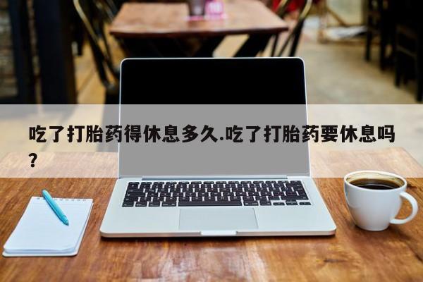 打胎药网上购买吃了打胎药得休息多久.吃了打胎药要休息吗？
