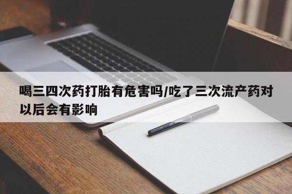 打胎药网上购买喝三四次药打胎有危害吗/吃了三次流产药对以后会有影响