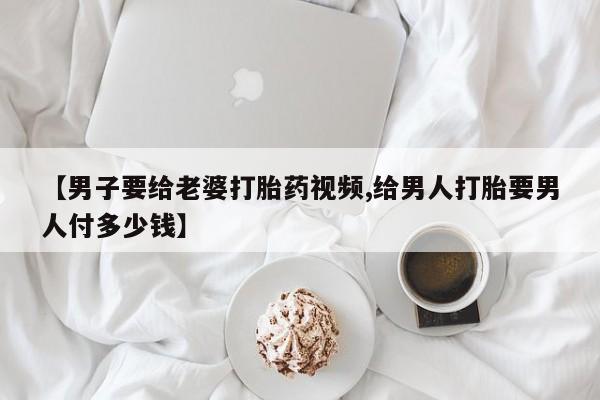 打胎药网上购买【男子要给老婆打胎药视频,给男人打胎要男人付多少钱】