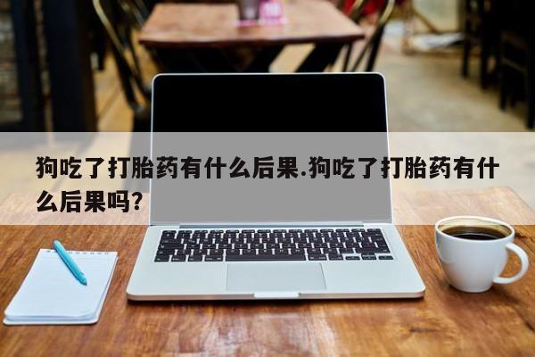 打胎药网上购买狗吃了打胎药有什么后果.狗吃了打胎药有什么后果吗？