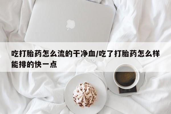 打胎药网上购买吃打胎药怎么流的干净血/吃了打胎药怎么样能排的快一点