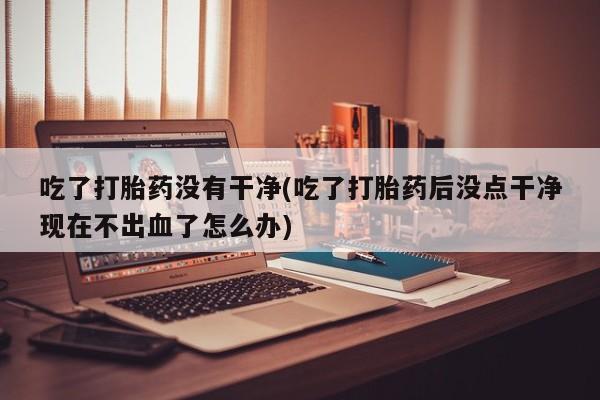 打胎药网上购买吃了打胎药没有干净(吃了打胎药后没点干净现在不出血了怎么办)