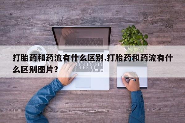 打胎药网上购买打胎药和药流有什么区别.打胎药和药流有什么区别图片？