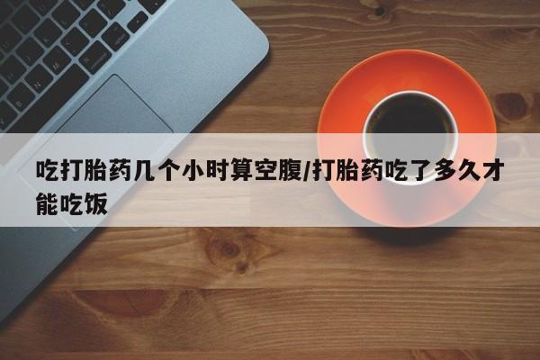 打胎药网上购买吃打胎药几个小时算空腹/打胎药吃了多久才能吃饭