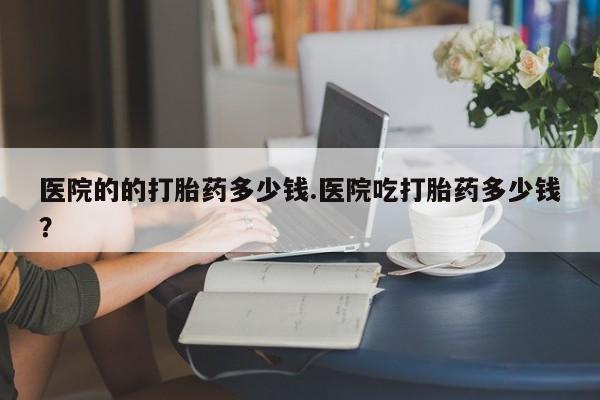 打胎药网上购买医院的的打胎药多少钱.医院吃打胎药多少钱？