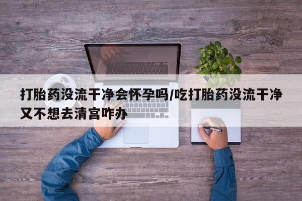 打胎药网上购买打胎药没流干净会怀孕吗/吃打胎药没流干净又不想去清宫咋办