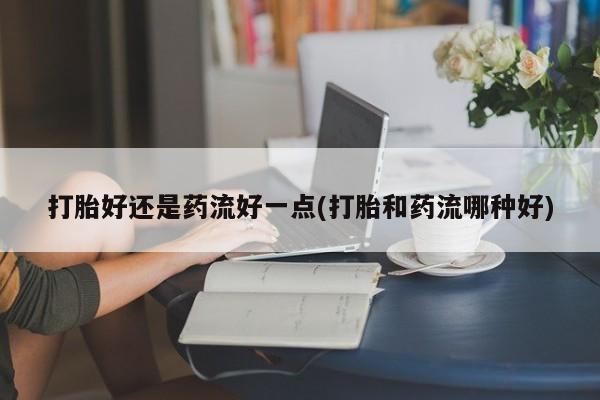 打胎药网上购买打胎好还是药流好一点(打胎和药流哪种好)