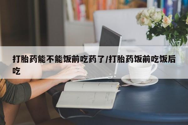 打胎药网上购买打胎药能不能饭前吃药了/打胎药饭前吃饭后吃