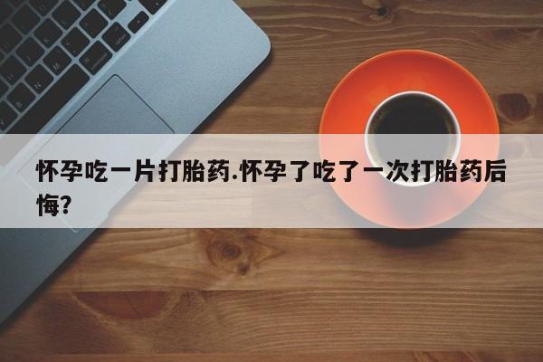 打胎药网上购买怀孕吃一片打胎药.怀孕了吃了一次打胎药后悔？