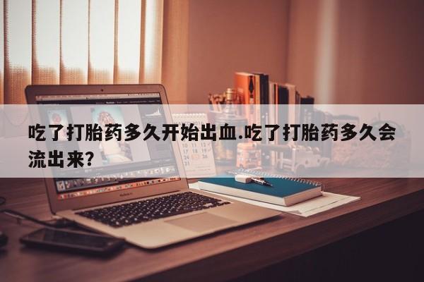 打胎药网上购买吃了打胎药多久开始出血.吃了打胎药多久会流出来？