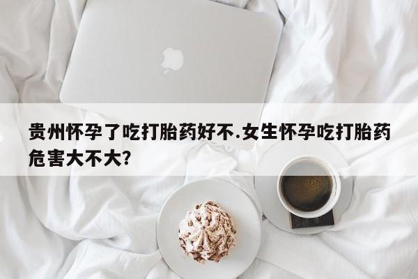 打胎药网上购买贵州怀孕了吃打胎药好不.女生怀孕吃打胎药危害大不大？