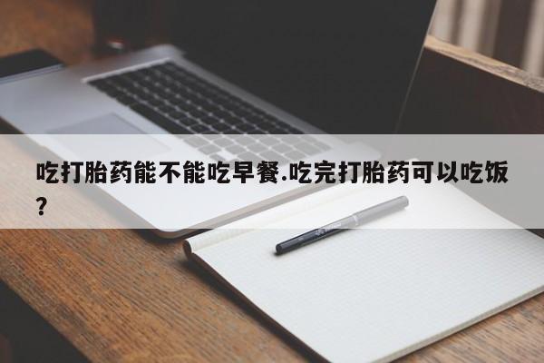 打胎药网上购买吃打胎药能不能吃早餐.吃完打胎药可以吃饭？