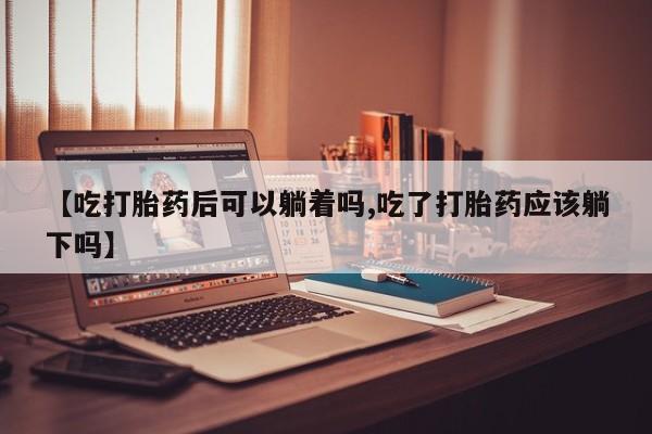 打胎药网上购买【吃打胎药后可以躺着吗,吃了打胎药应该躺下吗】