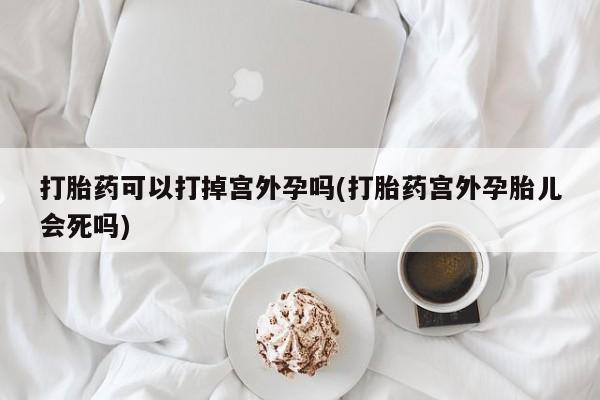 打胎药网上购买打胎药可以打掉宫外孕吗(打胎药宫外孕胎儿会死吗)