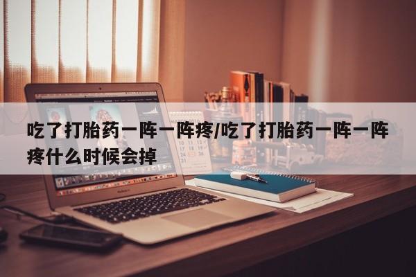 打胎药网上购买吃了打胎药一阵一阵疼/吃了打胎药一阵一阵疼什么时候会掉