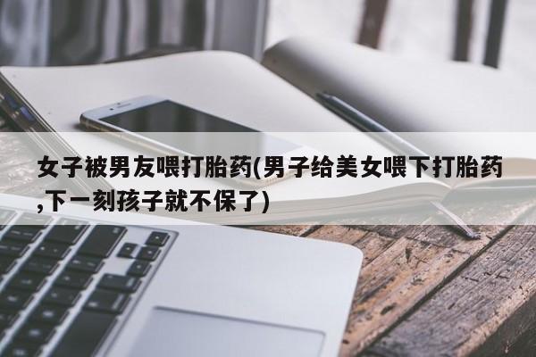 打胎药网上购买女子被男友喂打胎药(男子给美女喂下打胎药,下一刻孩子就不保了)