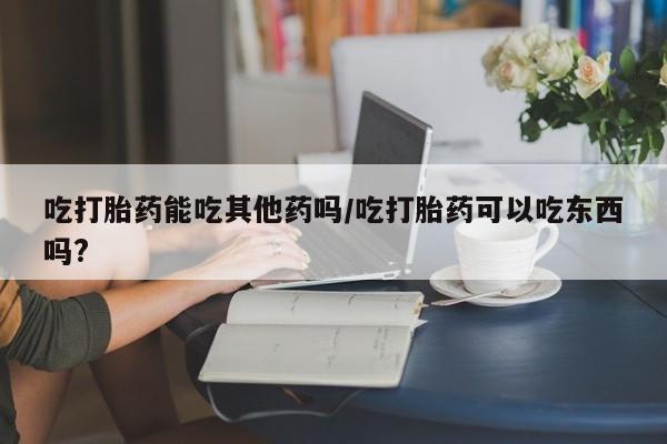 打胎药网上购买吃打胎药能吃其他药吗/吃打胎药可以吃东西吗?