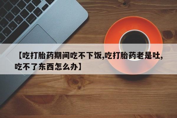 打胎药网上购买【吃打胎药期间吃不下饭,吃打胎药老是吐,吃不了东西怎么办】