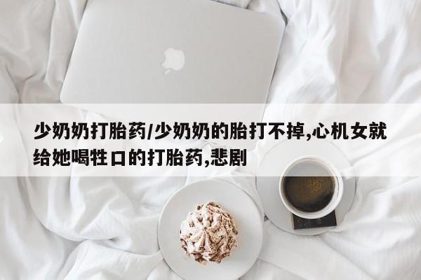 打胎药网上购买少奶奶打胎药/少奶奶的胎打不掉,心机女就给她喝牲口的打胎药,悲剧