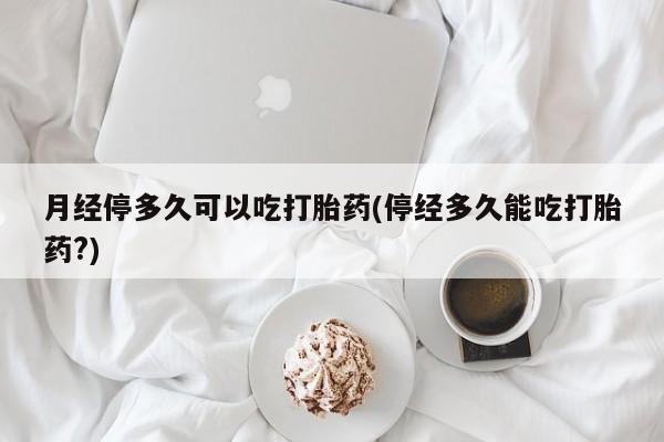 打胎药网上购买月经停多久可以吃打胎药(停经多久能吃打胎药?)