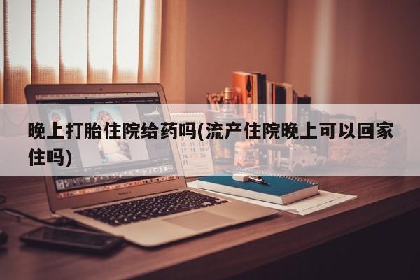 打胎药网上购买晚上打胎住院给药吗(流产住院晚上可以回家住吗)