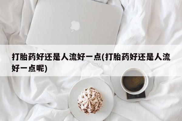 打胎药网上购买打胎药好还是人流好一点(打胎药好还是人流好一点呢)