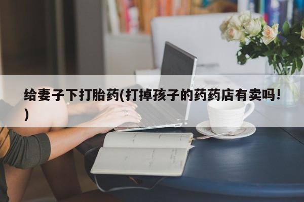 打胎药网上购买给妻子下打胎药(打掉孩子的药药店有卖吗!)
