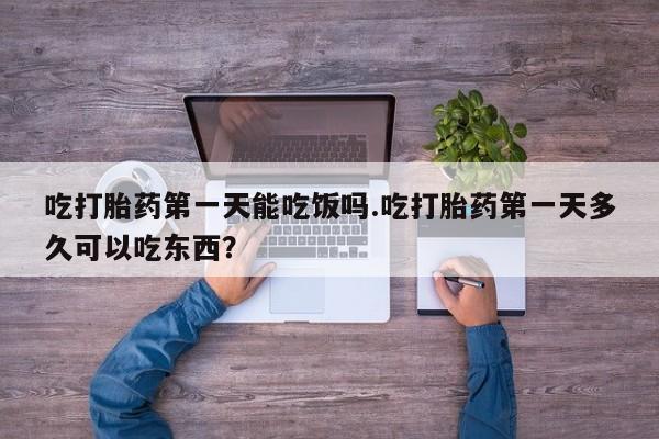 打胎药网上购买吃打胎药第一天能吃饭吗.吃打胎药第一天多久可以吃东西？