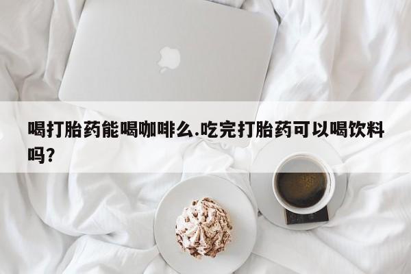 打胎药网上购买喝打胎药能喝咖啡么.吃完打胎药可以喝饮料吗？