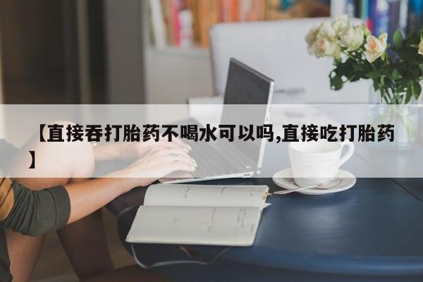 打胎药网上购买【直接吞打胎药不喝水可以吗,直接吃打胎药】